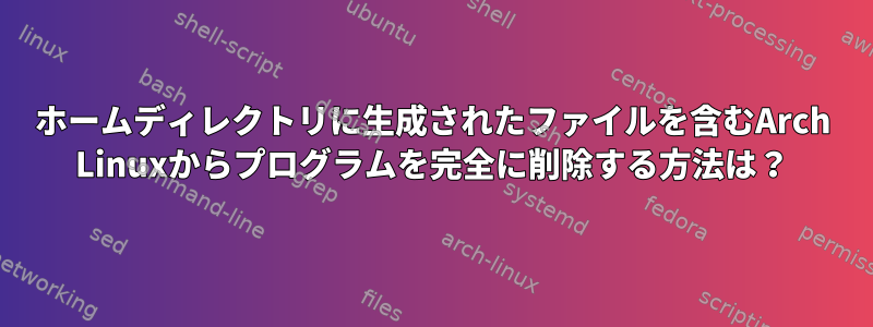 ホームディレクトリに生成されたファイルを含むArch Linuxからプログラムを完全に削除する方法は？