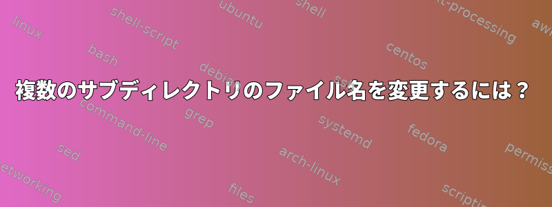 複数のサブディレクトリのファイル名を変更するには？