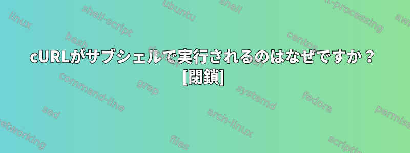 cURLがサブシェルで実行されるのはなぜですか？ [閉鎖]