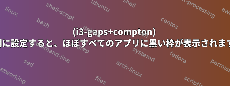 (i3-gaps+compton) 透明に設定すると、ほぼすべてのアプリに黒い枠が表示されます。