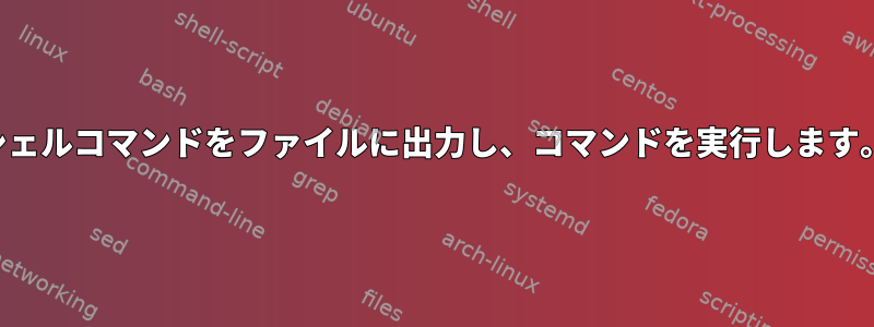 シェルコマンドをファイルに出力し、コマンドを実行します。