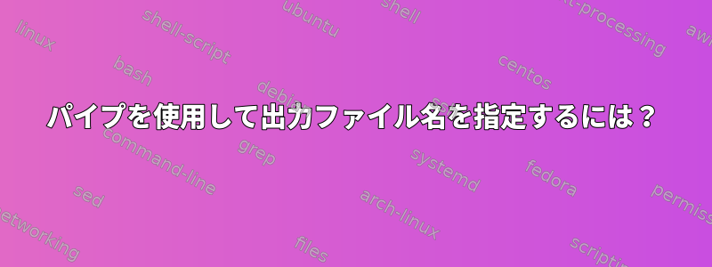 パイプを使用して出力ファイル名を指定するには？