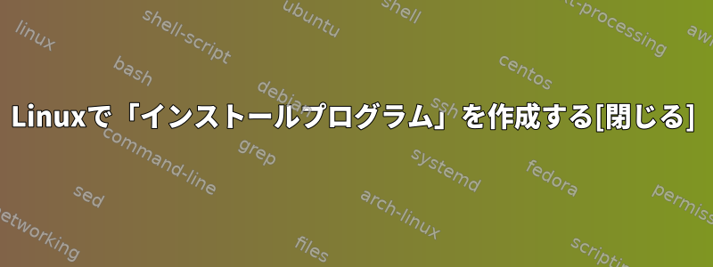 Linuxで「インストールプログラム」を作成する[閉じる]