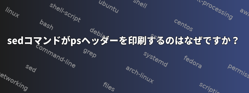 sedコマンドがpsヘッダーを印刷するのはなぜですか？