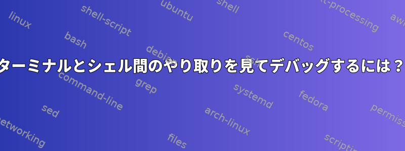 ターミナルとシェル間のやり取りを見てデバッグするには？