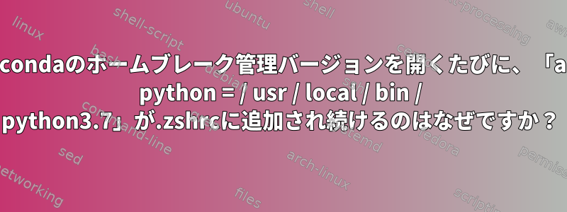 Anacondaのホームブレーク管理バージョンを開くたびに、「alias python = / usr / local / bin / python3.7」が.zshrcに追加され続けるのはなぜですか？