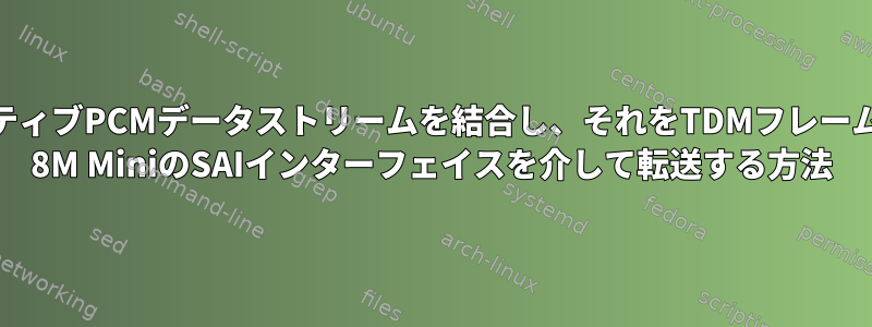 カーネルから複数のネイティブPCMデータストリームを結合し、それをTDMフレームにルーティングしてiMX 8M MiniのSAIインターフェイスを介して転送する方法