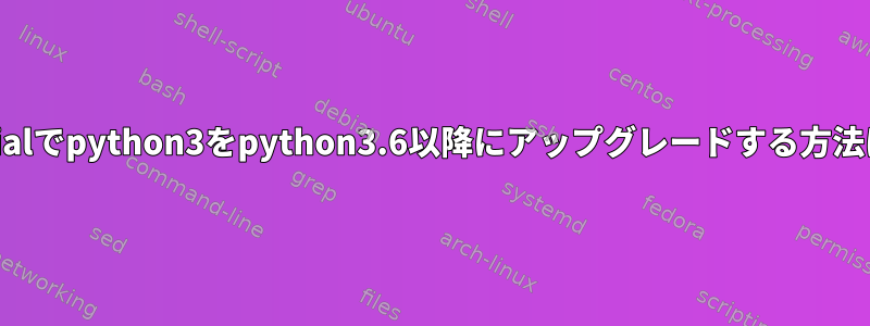 xenialでpython3をpython3.6以降にアップグレードする方法は？