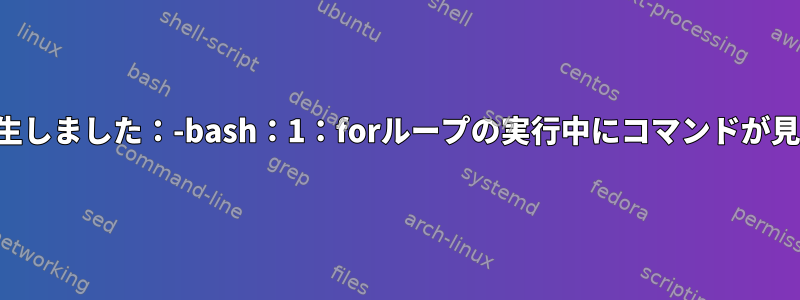 次のエラーが発生しました：-bash：1：forループの実行中にコマンドが見つかりません。