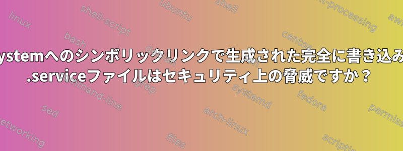 /etc/systemd/systemへのシンボリックリンクで生成された完全に書き込み可能なsystemd .serviceファイルはセキュリティ上の脅威ですか？