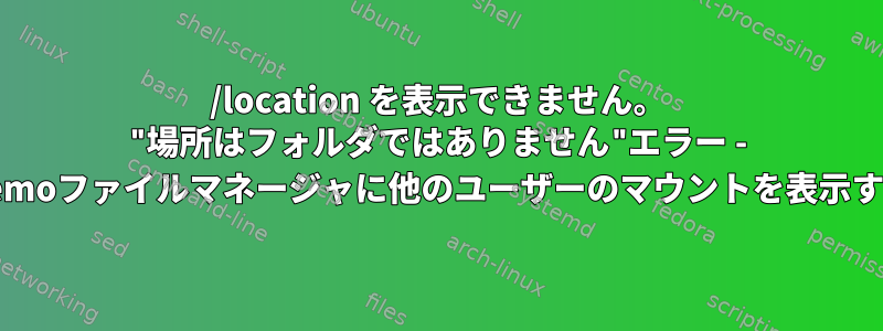 /location を表示できません。 "場所はフォルダではありません"エラー - Nemoファイルマネージャに他のユーザーのマウントを表示する