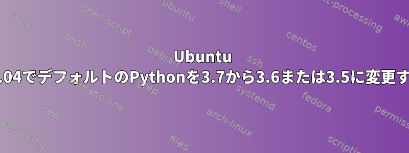 Ubuntu 19.04でデフォルトのPythonを3.7から3.6または3.5に変更する