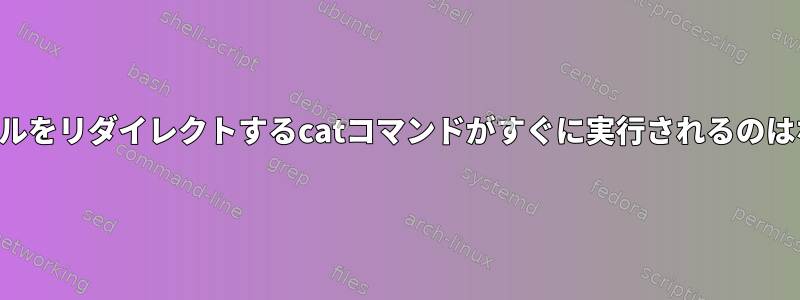 新しいファイルをリダイレクトするcatコマンドがすぐに実行されるのはなぜですか？