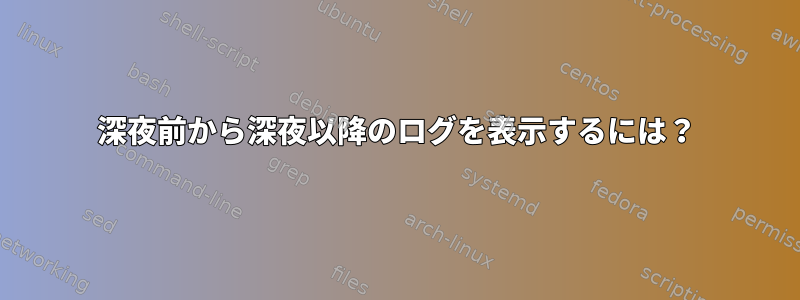 深夜前から深夜以降のログを表示するには？