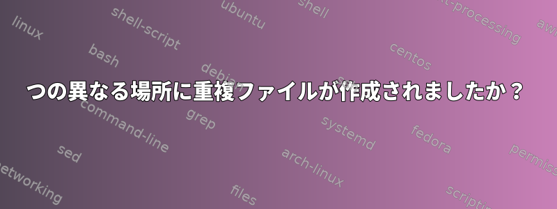 2つの異なる場所に重複ファイルが作成されましたか？