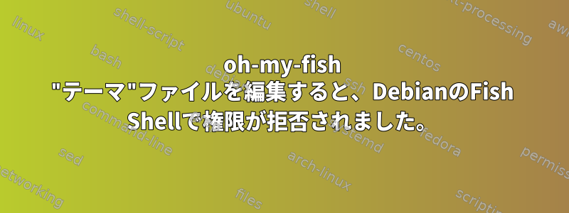 oh-my-fish "テーマ"ファイルを編集すると、DebianのFish Shellで権限が拒否されました。