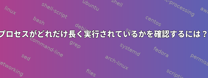 プロセスがどれだけ長く実行されているかを確認するには？