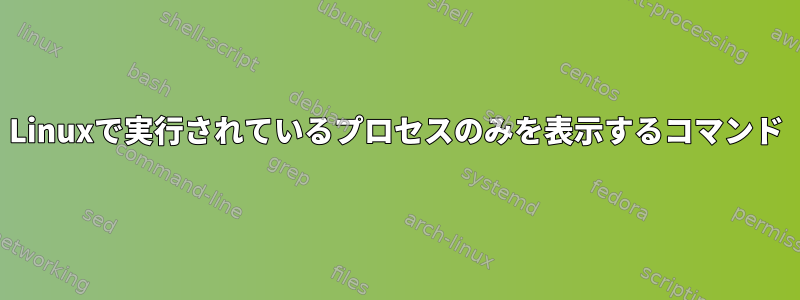 Linuxで実行されているプロセスのみを表示するコマンド