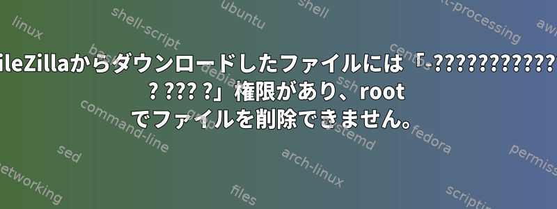 FileZillaからダウンロードしたファイルには「-???????????? ? ??? ?」権限があり、root でファイルを削除できません。