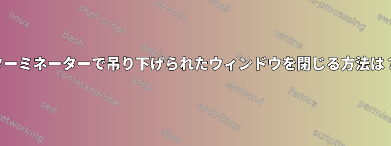 ターミネーターで吊り下げられたウィンドウを閉じる方法は？