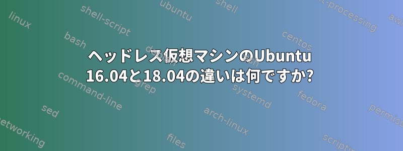 ヘッドレス仮想マシンのUbuntu 16.04と18.04の違いは何ですか?