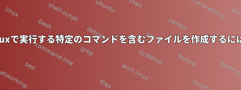 Linuxで実行する特定のコマンドを含むファイルを作成するには？