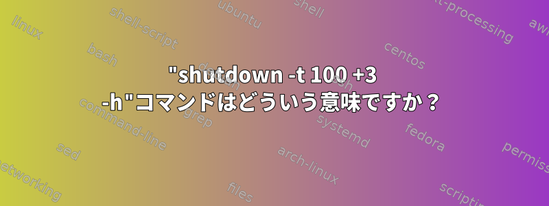 "shutdown -t 100 +3 -h"コマンドはどういう意味ですか？