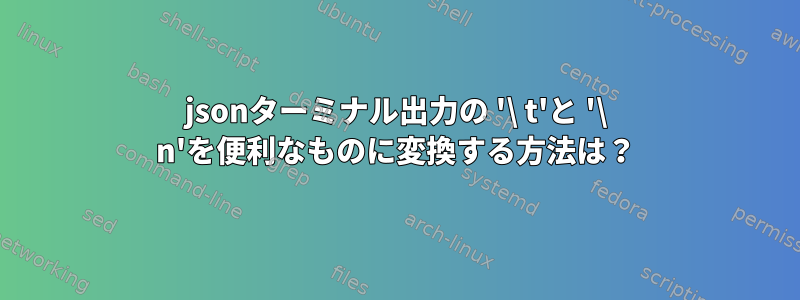 jsonターミナル出力の '\ t'と '\ n'を便利なものに変換する方法は？