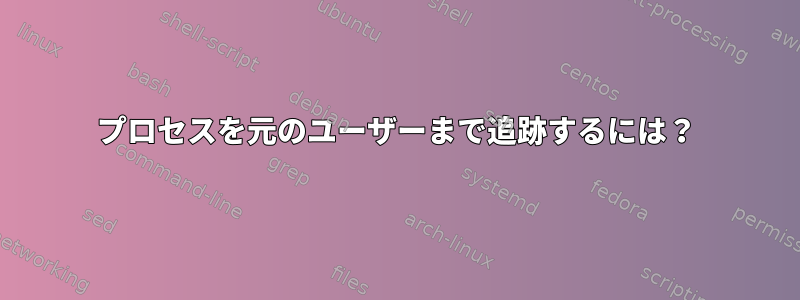 プロセスを元のユーザーまで追跡するには？