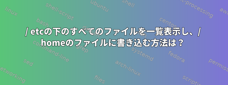 / etcの下のすべてのファイルを一覧表示し、/ homeのファイルに書き込む方法は？