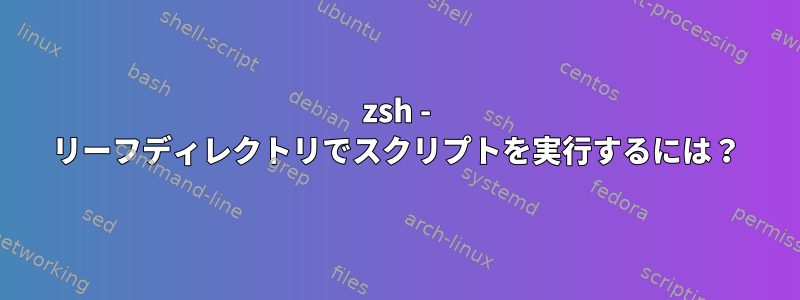 zsh - リーフディレクトリでスクリプトを実行するには？