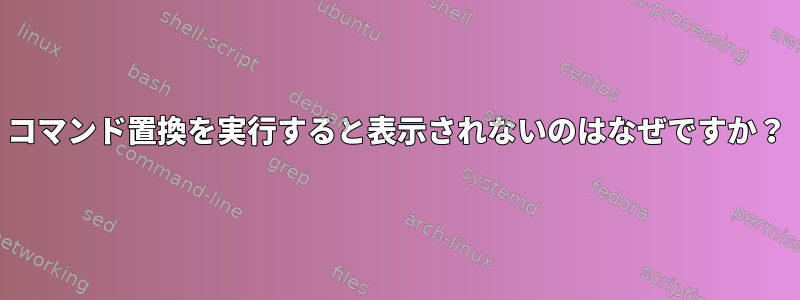 コマンド置換を実行すると表示されないのはなぜですか？