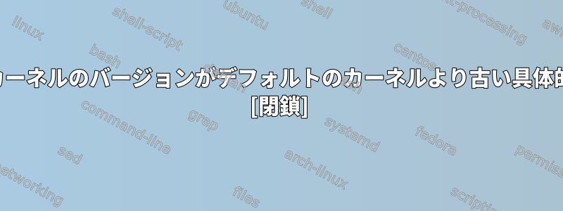 私がコンパイルしたカーネルのバージョンがデフォルトのカーネルより古い具体的な理由は何ですか？ [閉鎖]