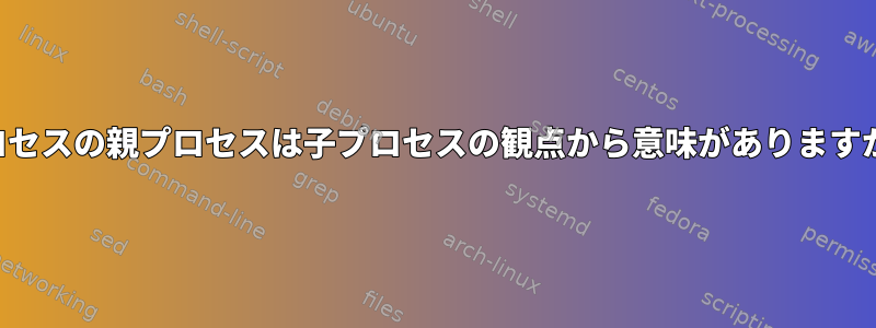 プロセスの親プロセスは子プロセスの観点から意味がありますか？