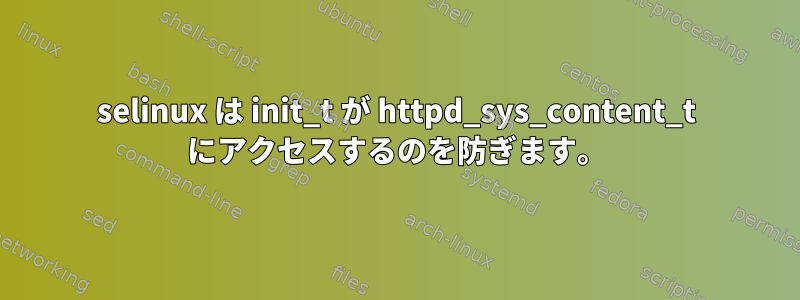 selinux は init_t が httpd_sys_content_t にアクセスするのを防ぎます。