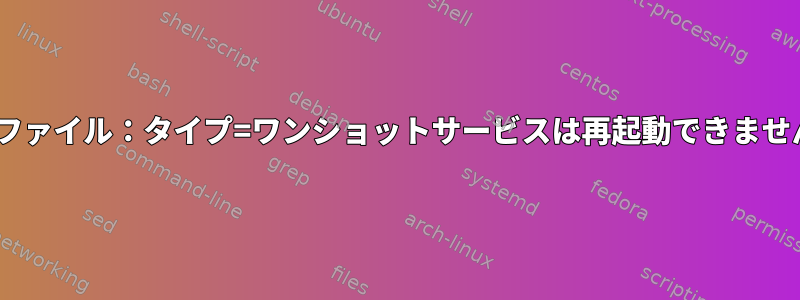 systemdサービスファイル：タイプ=ワンショットサービスは再起動できません=失敗しました。