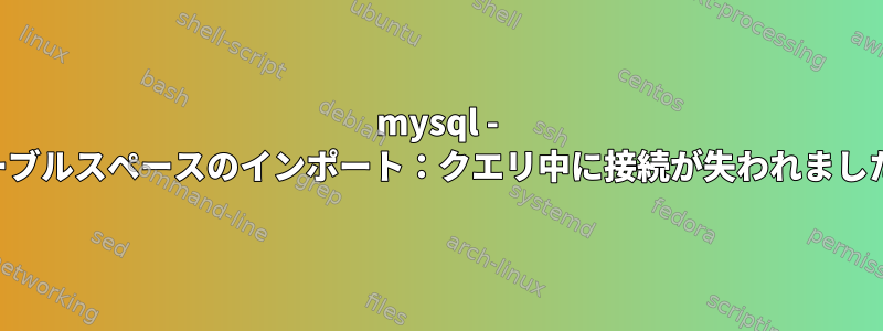 mysql - テーブルスペースのインポート：クエリ中に接続が失われました。