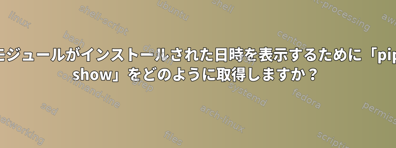 モジュールがインストールされた日時を表示するために「pip show」をどのように取得しますか？