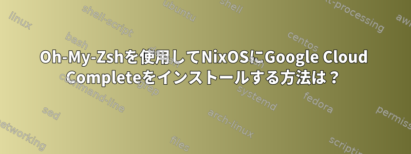 Oh-My-Zshを使用してNixOSにGoogle Cloud Completeをインストールする方法は？