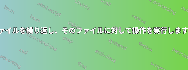 ファイルを繰り返し、そのファイルに対して操作を実行します。