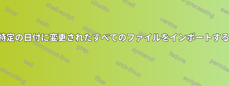 特定の日付に変更されたすべてのファイルをインポートする