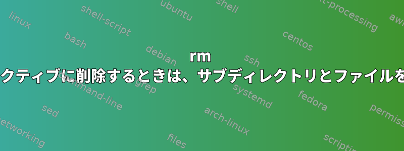 rm -riを使用してインタラクティブに削除するときは、サブディレクトリとファイルを無視できますか？`？