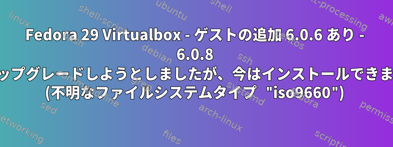 Fedora 29 Virtualbox - ゲストの追加 6.0.6 あり - 6.0.8 にアップグレードしようとしましたが、今はインストールできません (不明なファイルシステムタイプ "iso9660")