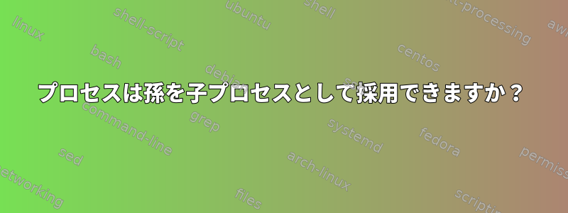 プロセスは孫を子プロセスとして採用できますか？