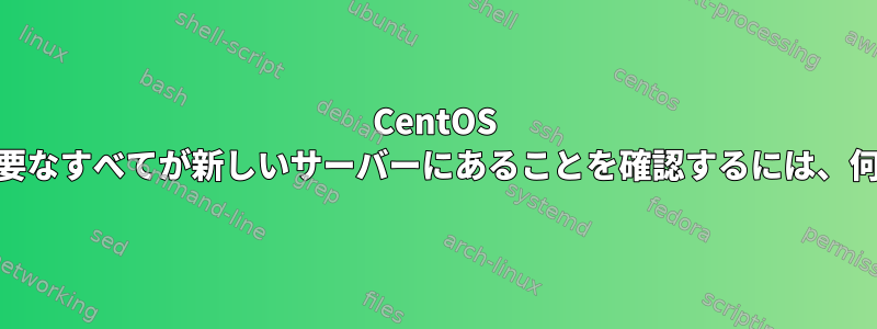 CentOS 6は7に置き換えられました。必要なすべてが新しいサーバーにあることを確認するには、何を確認する必要がありますか？