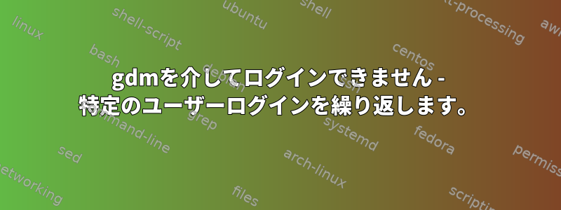 gdmを介してログインできません - 特定のユーザーログインを繰り返します。