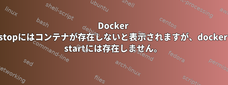 Docker stopにはコンテナが存在しないと表示されますが、docker startには存在しません。