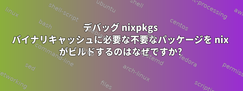 デバッグ nixpkgs バイナリキャッシュに必要な不要なパッケージを nix がビルドするのはなぜですか?