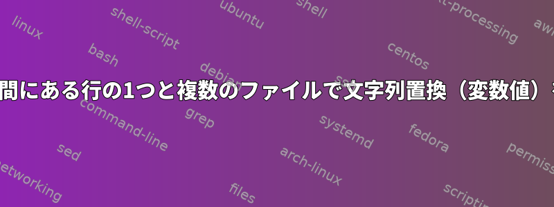 2つのパターンの間にある行の1つと複数のファイルで文字列置換（変数値）を実行する方法