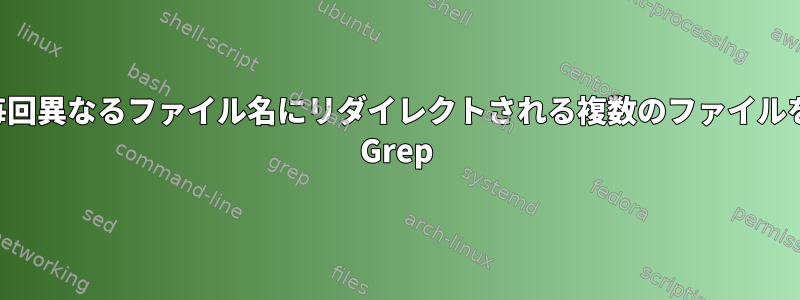 毎回異なるファイル名にリダイレクトされる複数のファイルを Grep